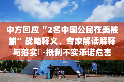 中方回應(yīng)“2名中國公民在美被捕”戰(zhàn)略釋義、專家解讀解釋與落實?-抵制不實承諾危害