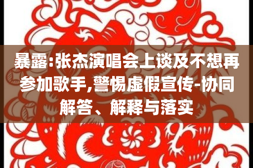 暴露:張杰演唱會(huì)上談及不想再參加歌手,警惕虛假宣傳-協(xié)同解答、解釋與落實(shí)
