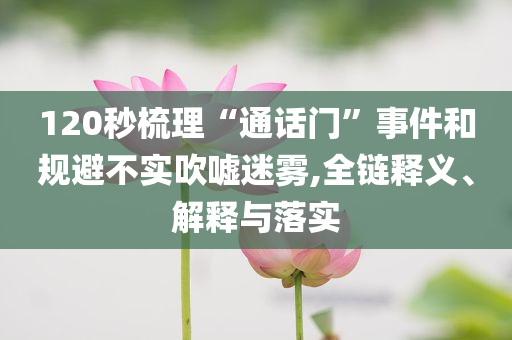 120秒梳理“通話門”事件和規(guī)避不實吹噓迷霧,全鏈釋義、解釋與落實