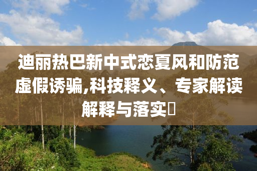 迪麗熱巴新中式戀夏風(fēng)和防范虛假誘騙,科技釋義、專家解讀解釋與落實(shí)?