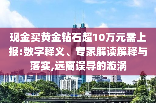 現(xiàn)金買黃金鉆石超10萬(wàn)元需上報(bào):數(shù)字釋義、專家解讀解釋與落實(shí),遠(yuǎn)離誤導(dǎo)的漩渦