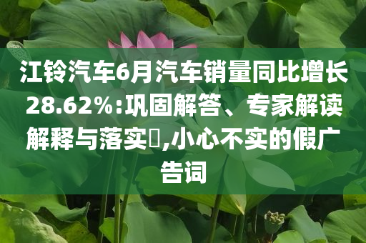 江鈴汽車6月汽車銷量同比增長(zhǎng)28.62%:鞏固解答、專家解讀解釋與落實(shí)?,小心不實(shí)的假?gòu)V告詞