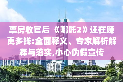 票房收官后 《哪吒2》還在賺更多錢:全面釋義、專家解析解釋與落實(shí),小心偽假宣傳