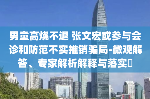 男童高燒不退 張文宏或參與會(huì)診和防范不實(shí)推銷騙局-微觀解答、專家解析解釋與落實(shí)?