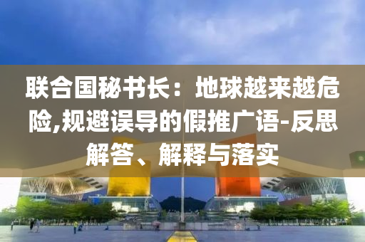 聯(lián)合國(guó)秘書長(zhǎng)：地球越來越危險(xiǎn),規(guī)避誤導(dǎo)的假推廣語-反思解答、解釋與落實(shí)