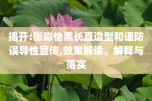 揭開:張淼怡黑長直造型和謹防誤導(dǎo)性宣傳,效果解讀、解釋與落實