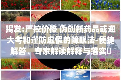揭發(fā):嚴(yán)控價(jià)格 偽創(chuàng)新藥品或迎大考和謹(jǐn)防虛假的障眼法-便捷解答、專家解讀解釋與落實(shí)?