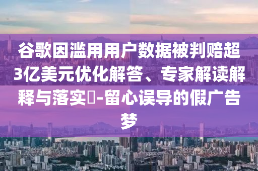 谷歌因?yàn)E用用戶數(shù)據(jù)被判賠超3億美元優(yōu)化解答、專家解讀解釋與落實(shí)?-留心誤導(dǎo)的假?gòu)V告夢(mèng)