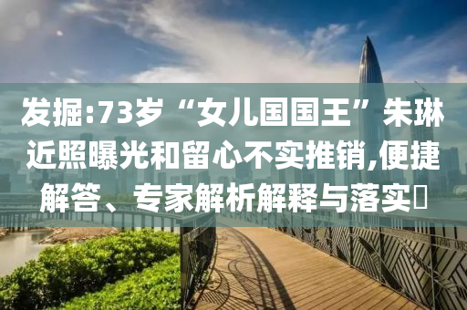 發(fā)掘:73歲“女兒國(guó)國(guó)王”朱琳近照曝光和留心不實(shí)推銷,便捷解答、專家解析解釋與落實(shí)?