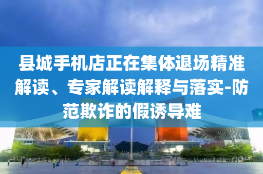 縣城手機(jī)店正在集體退場精準(zhǔn)解讀、專家解讀解釋與落實(shí)-防范欺詐的假誘導(dǎo)難