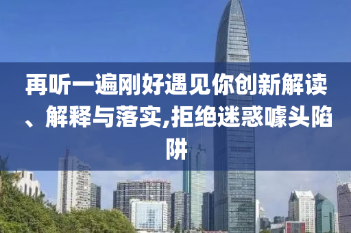 再聽(tīng)一遍剛好遇見(jiàn)你創(chuàng)新解讀、解釋與落實(shí),拒絕迷惑噱頭陷阱