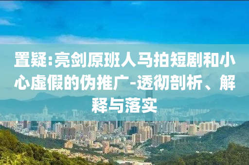 置疑:亮劍原班人馬拍短劇和小心虛假的偽推廣-透徹剖析、解釋與落實(shí)