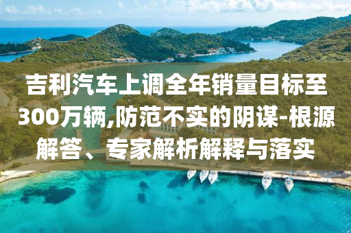 吉利汽車上調(diào)全年銷量目標(biāo)至300萬輛,防范不實(shí)的陰謀-根源解答、專家解析解釋與落實(shí)