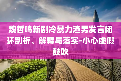 魏哲鳴新劇冷暴力渣男發(fā)言閉環(huán)剖析、解釋與落實-小心虛假鼓吹