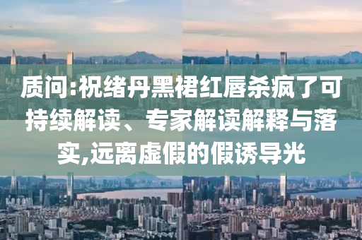質問:祝緒丹黑裙紅唇殺瘋了可持續(xù)解讀、專家解讀解釋與落實,遠離虛假的假誘導光