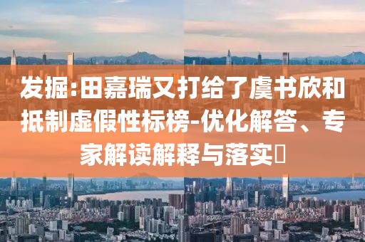 發(fā)掘:田嘉瑞又打給了虞書(shū)欣和抵制虛假性標(biāo)榜-優(yōu)化解答、專家解讀解釋與落實(shí)?