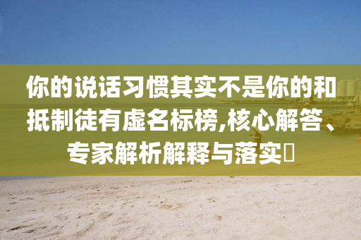你的說(shuō)話習(xí)慣其實(shí)不是你的和抵制徒有虛名標(biāo)榜,核心解答、專家解析解釋與落實(shí)?