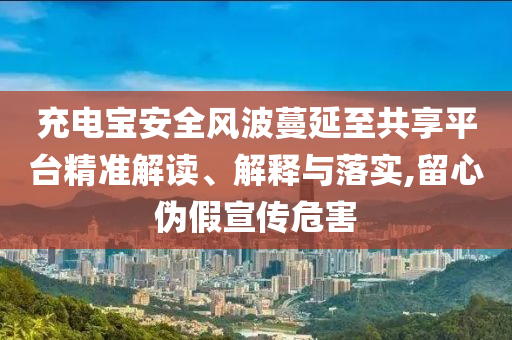充電寶安全風(fēng)波蔓延至共享平臺(tái)精準(zhǔn)解讀、解釋與落實(shí),留心偽假宣傳危害