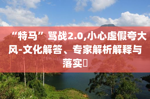 “特馬”罵戰(zhàn)2.0,小心虛假夸大風(fēng)-文化解答、專家解析解釋與落實(shí)?