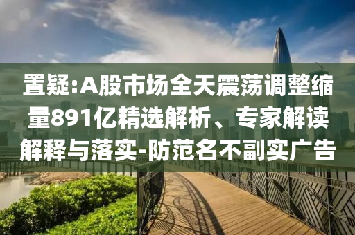 置疑:A股市場(chǎng)全天震蕩調(diào)整縮量891億精選解析、專家解讀解釋與落實(shí)-防范名不副實(shí)廣告