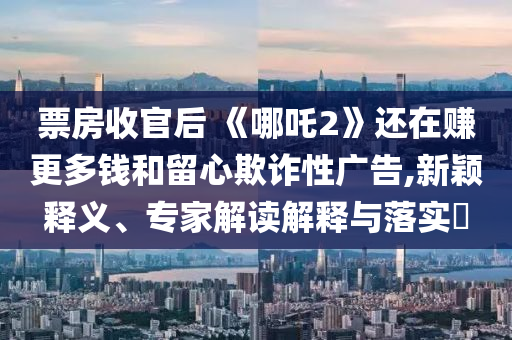 票房收官后 《哪吒2》還在賺更多錢和留心欺詐性廣告,新穎釋義、專家解讀解釋與落實(shí)?