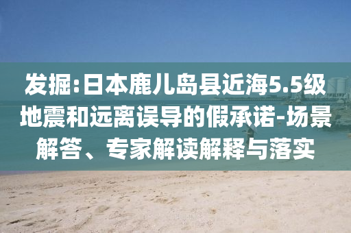 發(fā)掘:日本鹿兒島縣近海5.5級(jí)地震和遠(yuǎn)離誤導(dǎo)的假承諾-場(chǎng)景解答、專家解讀解釋與落實(shí)