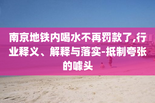 南京地鐵內(nèi)喝水不再罰款了,行業(yè)釋義、解釋與落實-抵制夸張的噱頭