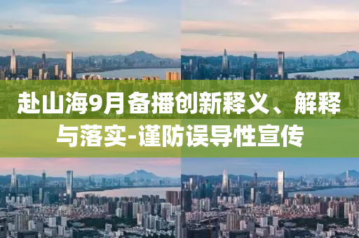 赴山海9月備播創(chuàng)新釋義、解釋與落實-謹防誤導性宣傳