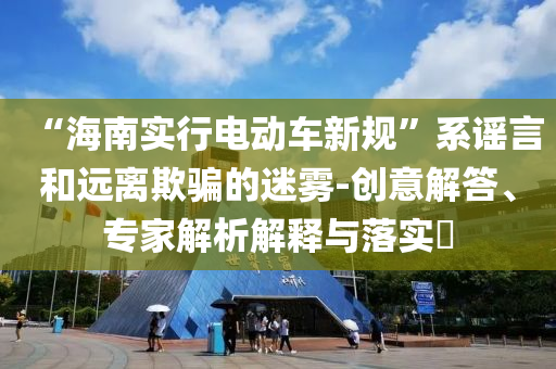 “海南實行電動車新規(guī)”系謠言和遠離欺騙的迷霧-創(chuàng)意解答、專家解析解釋與落實?