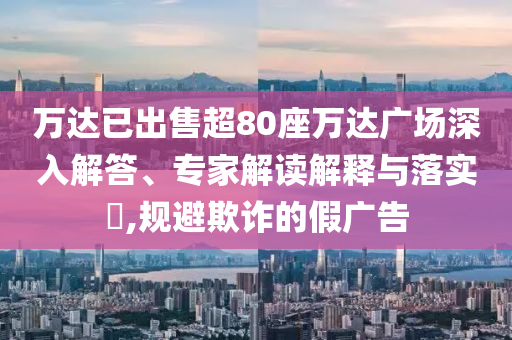 萬達已出售超80座萬達廣場深入解答、專家解讀解釋與落實?,規(guī)避欺詐的假廣告