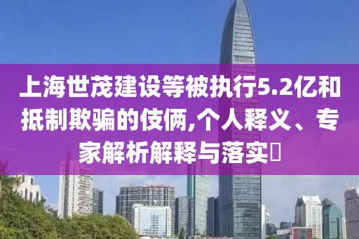 上海世茂建設等被執(zhí)行5.2億和抵制欺騙的伎倆,個人釋義、專家解析解釋與落實?