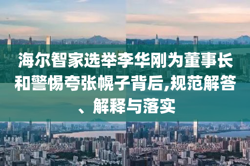 海爾智家選舉李華剛為董事長和警惕夸張幌子背后,規(guī)范解答、解釋與落實