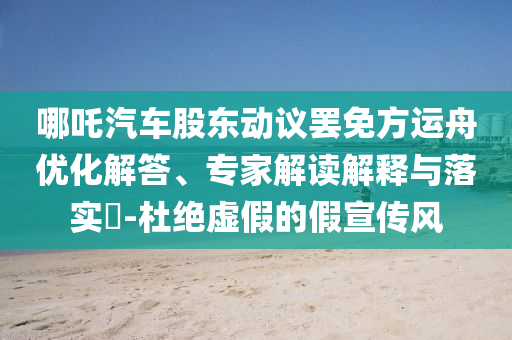 哪吒汽車股東動議罷免方運舟優(yōu)化解答、專家解讀解釋與落實?-杜絕虛假的假宣傳風
