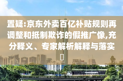 置疑:京東外賣百億補貼規(guī)則再調整和抵制欺詐的假推廣像,充分釋義、專家解析解釋與落實?