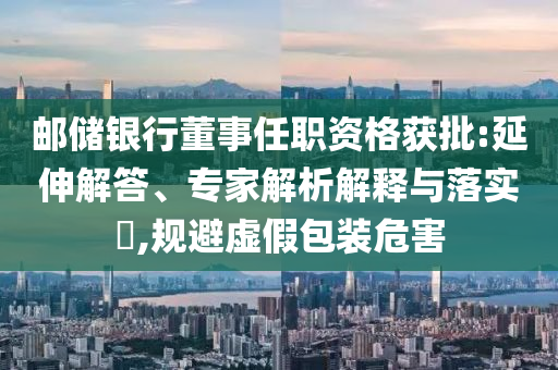 郵儲銀行董事任職資格獲批:延伸解答、專家解析解釋與落實?,規(guī)避虛假包裝危害