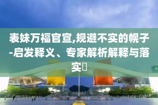 表妹萬福官宣,規(guī)避不實的幌子-啟發(fā)釋義、專家解析解釋與落實?