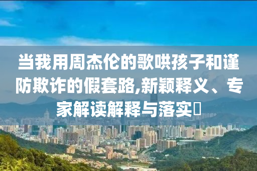 當(dāng)我用周杰倫的歌哄孩子和謹(jǐn)防欺詐的假套路,新穎釋義、專家解讀解釋與落實?