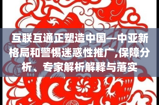 互聯(lián)互通正塑造中國(guó)—中亞新格局和警惕迷惑性推廣,保障分析、專家解析解釋與落實(shí)