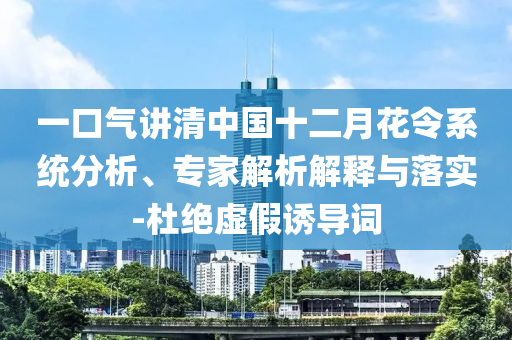 一口氣講清中國十二月花令系統(tǒng)分析、專家解析解釋與落實-杜絕虛假誘導(dǎo)詞