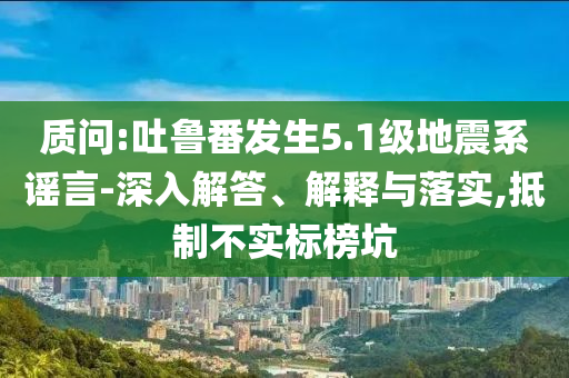 質(zhì)問(wèn):吐魯番發(fā)生5.1級(jí)地震系謠言-深入解答、解釋與落實(shí),抵制不實(shí)標(biāo)榜坑
