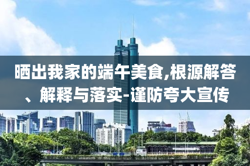 曬出我家的端午美食,根源解答、解釋與落實(shí)-謹(jǐn)防夸大宣傳