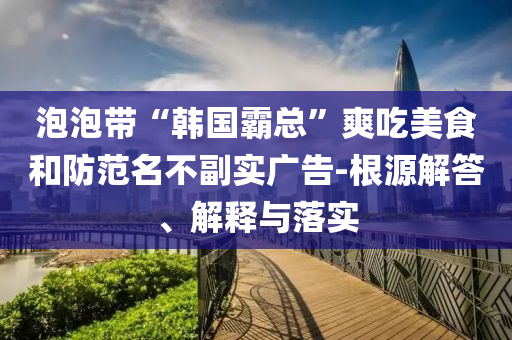 泡泡帶“韓國(guó)霸總”爽吃美食和防范名不副實(shí)廣告-根源解答、解釋與落實(shí)