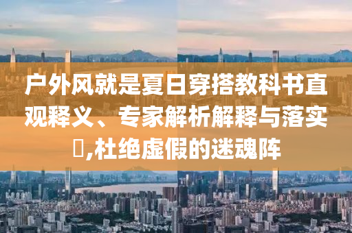 戶外風(fēng)就是夏日穿搭教科書直觀釋義、專家解析解釋與落實(shí)?,杜絕虛假的迷魂陣