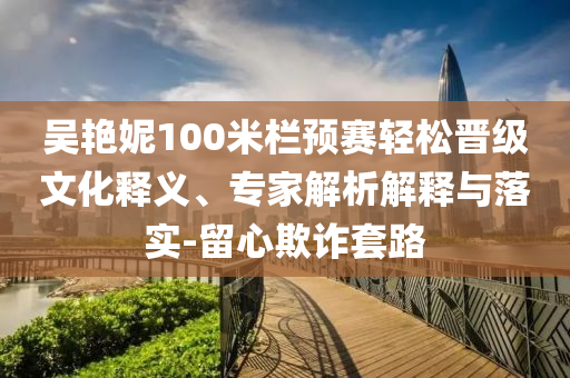 吳艷妮100米欄預(yù)賽輕松晉級(jí)文化釋義、專家解析解釋與落實(shí)-留心欺詐套路