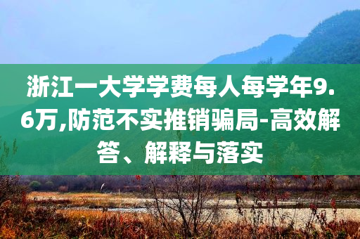 浙江一大學(xué)學(xué)費(fèi)每人每學(xué)年9.6萬,防范不實(shí)推銷騙局-高效解答、解釋與落實(shí)