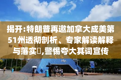 揭開:特朗普再邀加拿大成美第51州透徹剖析、專家解讀解釋與落實?,警惕夸大其詞宣傳