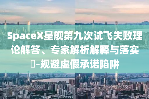 SpaceX星艦第九次試飛失敗理論解答、專家解析解釋與落實?-規(guī)避虛假承諾陷阱
