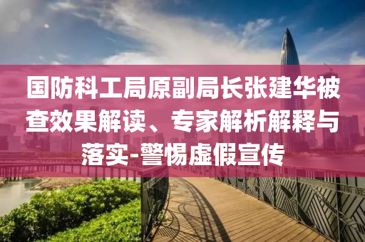 國防科工局原副局長張建華被查效果解讀、專家解析解釋與落實-警惕虛假宣傳