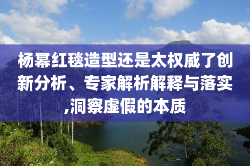 楊冪紅毯造型還是太權(quán)威了創(chuàng)新分析、專家解析解釋與落實,洞察虛假的本質(zhì)