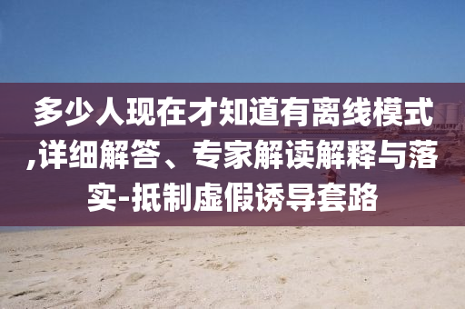 多少人現(xiàn)在才知道有離線模式,詳細(xì)解答、專家解讀解釋與落實(shí)-抵制虛假誘導(dǎo)套路